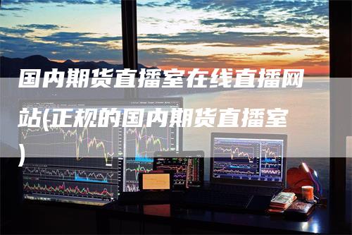 国内期货直播室在线直播网站(正规的国内期货直播室)-领航期货