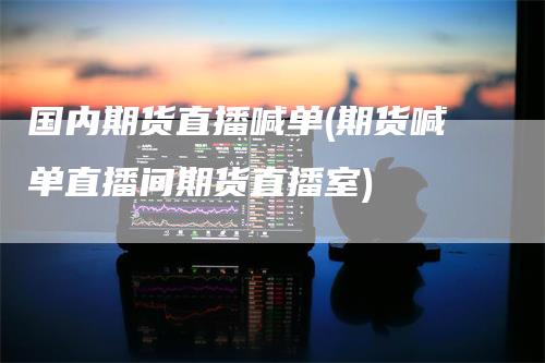 国内期货直播喊单(期货喊单直播间期货直播室)-领航期货
