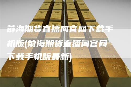前海期货直播间官网下载手机版(前海期货直播间官网下载手机版最新)-领航期货
