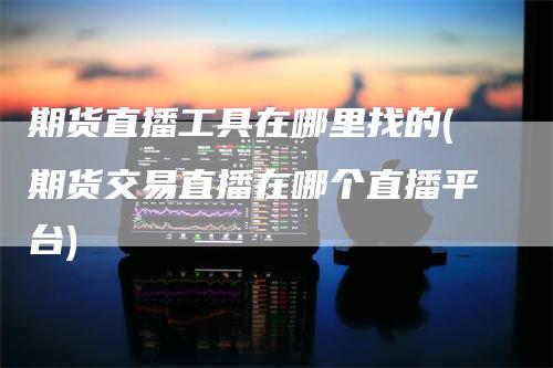期货直播工具在哪里找的(期货交易直播在哪个直播平台)-领航期货