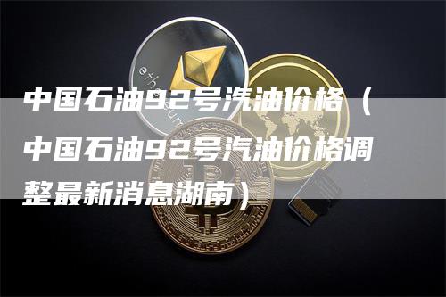 中国石油92号汽油价格（中国石油92号汽油价格调整最新消息湖南）-领航期货