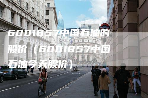 6001857中国石油的股价（6001857中国石油今天股价）-领航期货