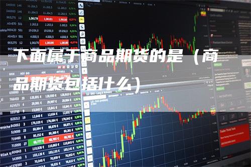 下面属于商品期货的是（商品期货包括什么）-领航期货