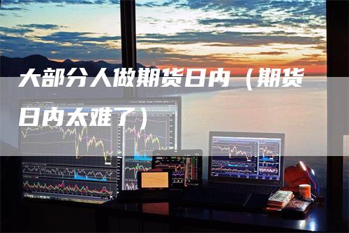 大部分人做期货日内（期货日内太难了）