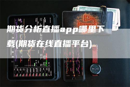 期货分析直播app哪里下载(期货在线直播平台)