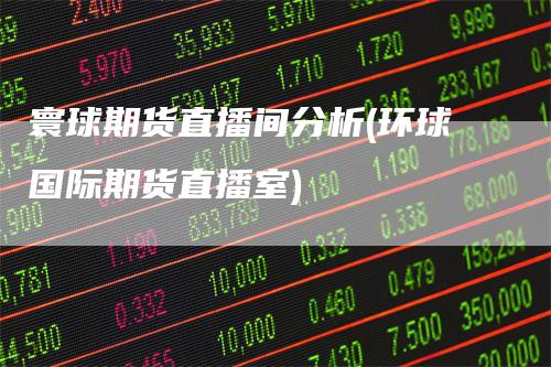 寰球期货直播间分析(环球国际期货直播室)-领航期货