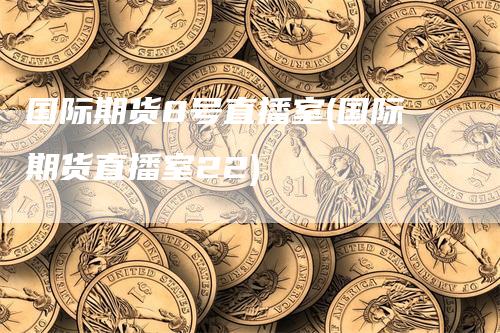 国际期货8号直播室(国际期货直播室22)-领航期货