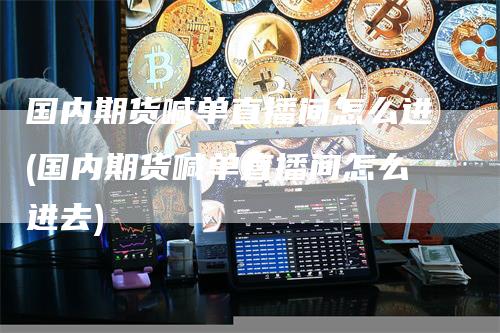 国内期货喊单直播间怎么进(国内期货喊单直播间怎么进去)-领航期货