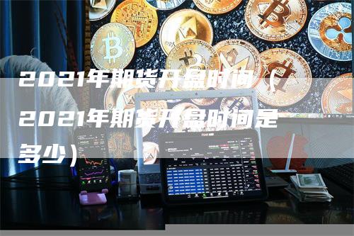 2021年期货开盘时间（2021年期货开盘时间是多少）-领航期货