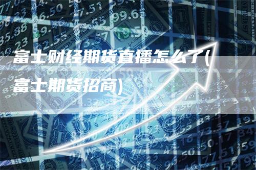 富士财经期货直播怎么了(富士期货招商)-领航期货