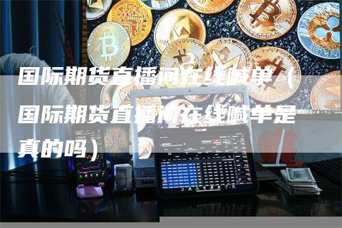 国际期货直播间在线喊单（国际期货直播间在线喊单是真的吗）-领航期货