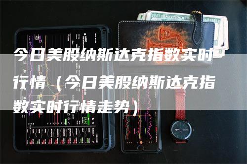 今日美股纳斯达克指数实时行情（今日美股纳斯达克指数实时行情走势）-领航期货