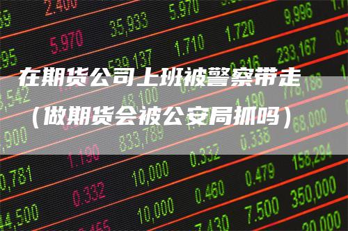 在期货公司上班被警察带走（做期货会被公安局抓吗）-领航期货