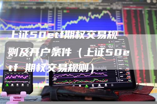 上证50etf期权交易规则及开户条件（上证50etf 期权交易规则）-领航期货