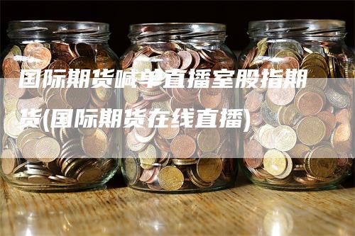 国际期货喊单直播室股指期货(国际期货在线直播)-领航期货