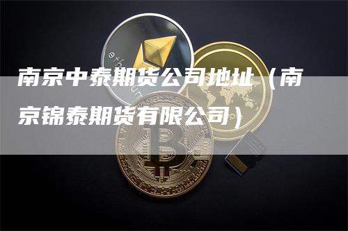 南京中泰期货公司地址（南京锦泰期货有限公司）-领航期货
