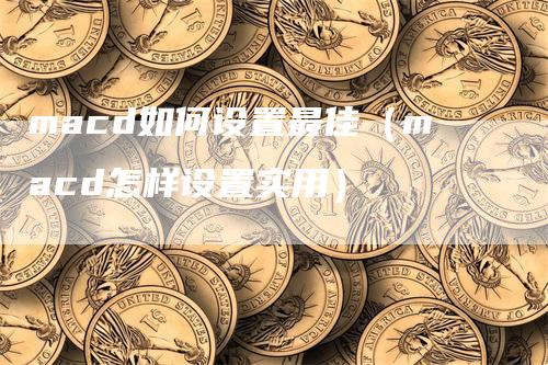 macd如何设置最佳（macd怎样设置实用）-领航期货