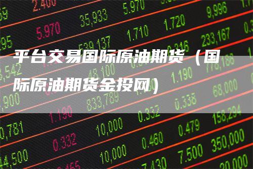 平台交易国际原油期货（国际原油期货金投网）-领航期货