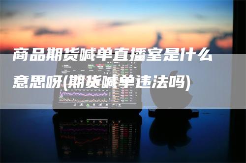 商品期货喊单直播室是什么意思呀(期货喊单违法吗)-领航期货