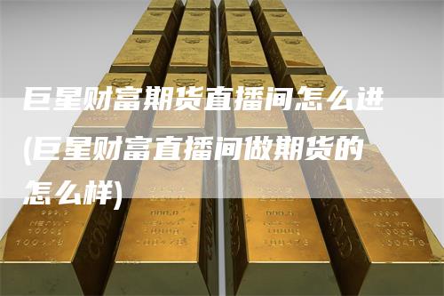 巨星财富期货直播间怎么进(巨星财富直播间做期货的怎么样)-领航期货