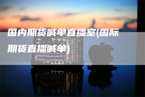 国内期货喊单直播室(国际期货直播喊单)-领航期货