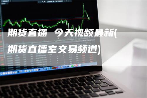 期货直播 今天视频最新(期货直播室交易频道)-领航期货