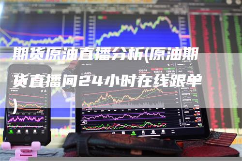 期货原油直播分析(原油期货直播间24小时在线跟单)-领航期货