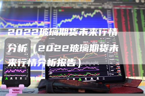 2022玻璃期货未来行情分析（2022玻璃期货未来行情分析报告）-领航期货