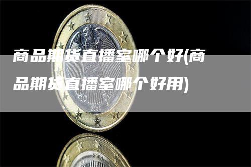 商品期货直播室哪个好(商品期货直播室哪个好用)-领航期货