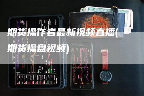 期货操作者最新视频直播(期货操盘视频)-领航期货