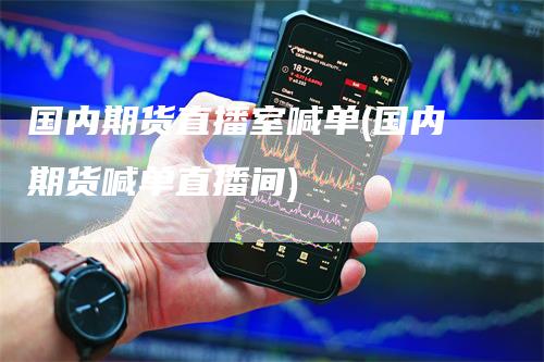 国内期货直播室喊单(国内期货喊单直播间)-领航期货