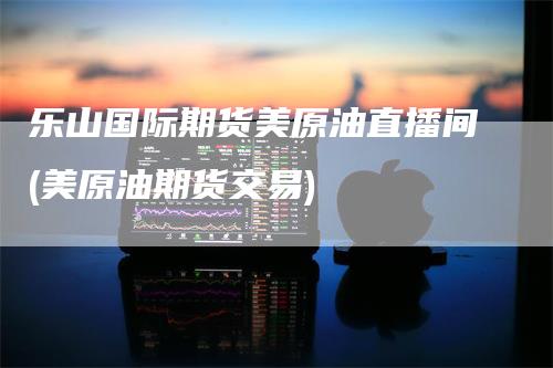 乐山国际期货美原油直播间(美原油期货交易)-领航期货