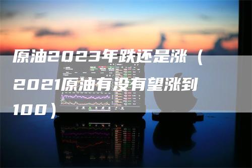 原油2023年跌还是涨（2021原油有没有望涨到100）
