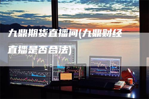 九鼎期货直播间(九鼎财经直播是否合法)