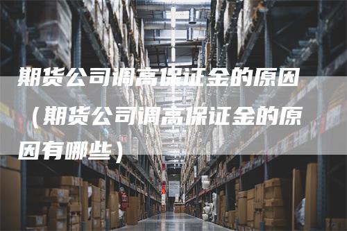 期货公司调高保证金的原因（期货公司调高保证金的原因有哪些）-领航期货