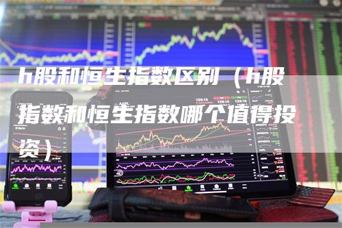 h股和恒生指数区别（h股指数和恒生指数哪个值得投资）-领航期货