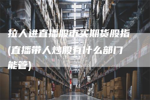 拉人进直播股市买期货股指(直播带人炒股有什么部门能管)