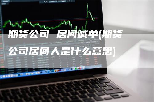 期货公司 居间喊单(期货公司居间人是什么意思)-领航期货