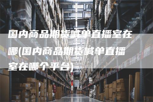 国内商品期货喊单直播室在哪(国内商品期货喊单直播室在哪个平台)-领航期货