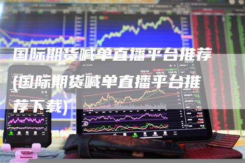 国际期货喊单直播平台推荐(国际期货喊单直播平台推荐下载)-领航期货