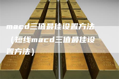 macd三值最佳设置方法（短线macd三值最佳设置方法）-领航期货