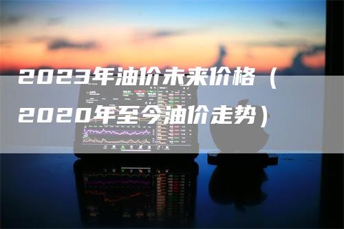 2023年油价未来价格（2020年至今油价走势）-领航期货