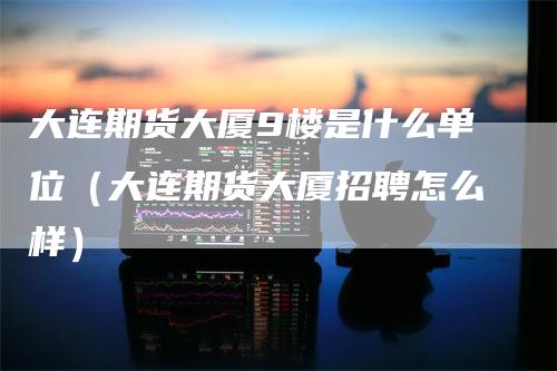 大连期货大厦9楼是什么单位（大连期货大厦招聘怎么样）