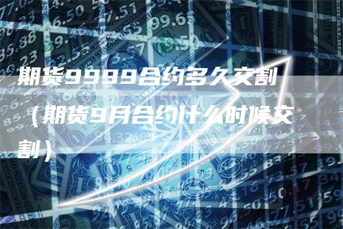 期货9999合约多久交割（期货9月合约什么时候交割）-领航期货