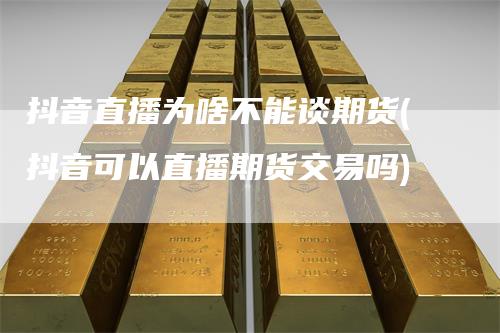 抖音直播为啥不能谈期货(抖音可以直播期货交易吗)