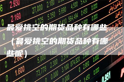 最爱挑空的期货品种有哪些（最爱挑空的期货品种有哪些呢）-领航期货