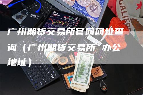 广州期货交易所官网网址查询（广州期货交易所 办公地址）