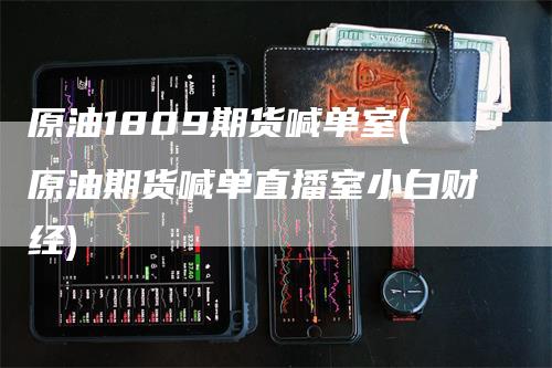 原油1809期货喊单室(原油期货喊单直播室小白财经)-领航期货
