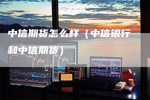 中信期货怎么样（中信银行和中信期货）
