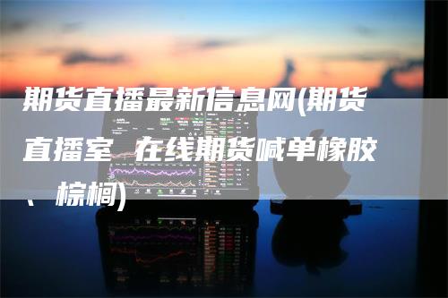 期货直播最新信息网(期货直播室 在线期货喊单橡胶、棕榈)-领航期货